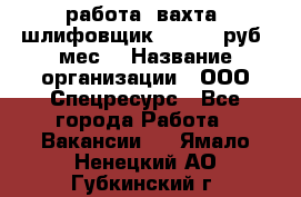 работа. вахта. шлифовщик. 50 000 руб./мес. › Название организации ­ ООО Спецресурс - Все города Работа » Вакансии   . Ямало-Ненецкий АО,Губкинский г.